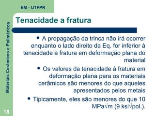 Materiais Cerâmicos e Poliméricos

EM - UTFPR

18

Tenacidade a fratura
A

propagação da trinca não irá ocorrer
enquanto o lado direito da Eq. for inferior à
tenacidade à fratura em deformação plana do
material
 Os valores da tenacidade à fratura em
deformação plana para os materiais
cerâmicos são menores do que aqueles
apresentados pelos metais
 Tipicamente, eles são menores do que 10
MPa√m (9 ksi√pol.).

 