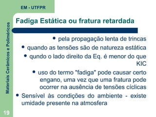 Materiais Cerâmicos e Poliméricos

EM - UTFPR

19

Fadiga Estática ou fratura retardada
 pela

propagação lenta de trincas
 quando as tensões são de natureza estática
 qundo o lado direito da Eq. é menor do que
KIC
 uso do termo "fadiga" pode causar certo
engano, uma vez que uma fratura pode
ocorrer na ausência de tensões cíclicas
 Sensível às condições do ambiente - existe
umidade presente na atmosfera

 