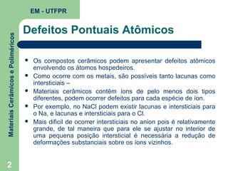 Materiais Cerâmicos e Poliméricos

EM - UTFPR

2

Defeitos Pontuais Atômicos






Os compostos cerâmicos podem apresentar defeitos atômicos
envolvendo os átomos hospedeiros.
Como ocorre com os metais, são possíveis tanto lacunas como
intersticiais –
Materiais cerâmicos contêm íons de pelo menos dois tipos
diferentes, podem ocorrer defeitos para cada espécie de íon.
Por exemplo, no NaCl podem existir lacunas e intersticiais para
o Na, e lacunas e intersticiais para o Cl.
Mais dificil de ocorrer intersticiais no anion pois é relativamente
grande, de tal maneira que para ele se ajustar no interior de
uma pequena posição intersticial é necessária a redução de
deformações substanciais sobre os íons vizinhos.

 
