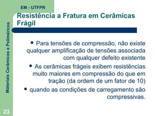 Materiais Cerâmicos e Poliméricos

EM - UTFPR

23

Resistência a Fratura em Cerâmicas
Frágil
 Para

tensões de compressão, não existe
qualquer amplificação de tensões associada
com qualquer defeito existente
 As cerâmicas frágeis exibem resistências
muito maiores em compressão do que em
tração (da ordem de um fator de 10)
 quando as condições de carregamento são
compressivas.

 