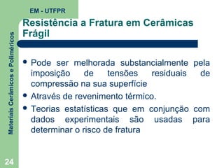 Materiais Cerâmicos e Poliméricos

EM - UTFPR

24

Resistência a Fratura em Cerâmicas
Frágil
 Pode

ser melhorada substancialmente pela
imposição
de
tensões
residuais
de
compressão na sua superfície
 Através de revenimento térmico.
 Teorias estatísticas que em conjunção com
dados experimentais são usadas para
determinar o risco de fratura

 