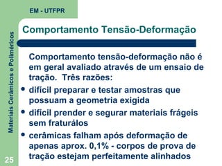 Materiais Cerâmicos e Poliméricos

EM - UTFPR

Comportamento Tensão-Deformação

Comportamento tensão-deformação não é
em geral avaliado através de um ensaio de
tração. Três razões:
 difícil preparar e testar amostras que
possuam a geometria exigida
 difícil prender e segurar materiais frágeis
sem fraturálos
 cerâmicas falham após deformação de
apenas aprox. 0,1% - corpos de prova de
tração estejam perfeitamente alinhados
25

 