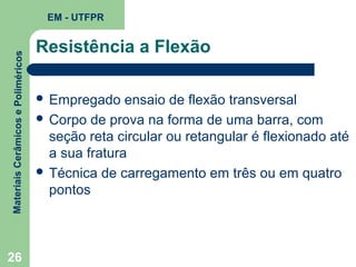 Materiais Cerâmicos e Poliméricos

EM - UTFPR

26

Resistência a Flexão
 Empregado

ensaio de flexão transversal
 Corpo de prova na forma de uma barra, com
seção reta circular ou retangular é flexionado até
a sua fratura
 Técnica de carregamento em três ou em quatro
pontos

 