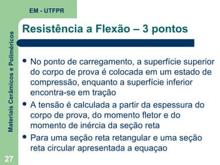 Materiais Cerâmicos e Poliméricos

EM - UTFPR

27

Resistência a Flexão – 3 pontos
 No

ponto de carregamento, a superfície superior
do corpo de prova é colocada em um estado de
compressão, enquanto a superfície inferior
encontra-se em tração
 A tensão é calculada a partir da espessura do
corpo de prova, do momento fletor e do
momento de inércia da seção reta
 Para uma seção reta retangular e uma seção
reta circular apresentada a equaçao

 