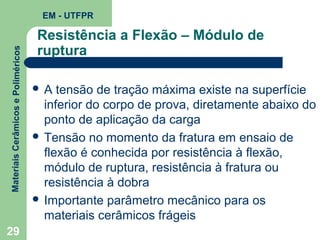 Materiais Cerâmicos e Poliméricos

EM - UTFPR

29

Resistência a Flexão – Módulo de
ruptura
A

tensão de tração máxima existe na superfície
inferior do corpo de prova, diretamente abaixo do
ponto de aplicação da carga
 Tensão no momento da fratura em ensaio de
flexão é conhecida por resistência à flexão,
módulo de ruptura, resistência à fratura ou
resistência à dobra
 Importante parâmetro mecânico para os
materiais cerâmicos frágeis

 