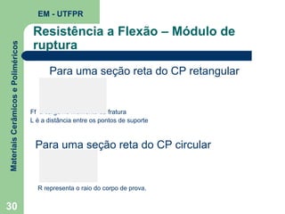 Materiais Cerâmicos e Poliméricos

EM - UTFPR

Resistência a Flexão – Módulo de
ruptura
Para uma seção reta do CP retangular

Ff a carga no momento da fratura
L é a distância entre os pontos de suporte

Para uma seção reta do CP circular

R representa o raio do corpo de prova.

30

 