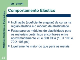 Materiais Cerâmicos e Poliméricos

EM - UTFPR

34

Comportamento Elástico
 Inclinação

(coeficiente angular) da curva na
região elástica é o módulo de elasticidade
 Faixa para os módulos de elasticidade para
os materiais cerâmicos encontra-se entre
aproximadamente 70 e 500 GPa (10 X 106 e
70 X 106 psi)
 Ligeiramente maior do que para os metais

 