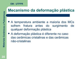 Materiais Cerâmicos e Poliméricos

EM - UTFPR

35

Mecanismo da deformação plástica
A

temperatura ambiente a maioria dos MCs
sofrem fratura antes do surgimento de
qualquer deformação plástica
 A deformação plástica é diferente no caso
das cerâmicas cristalinas e das cerâmicas
não-cristalinas

 