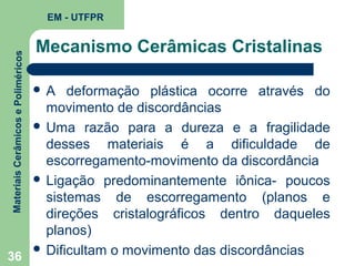 Materiais Cerâmicos e Poliméricos

EM - UTFPR

Mecanismo Cerâmicas Cristalinas
A

deformação plástica ocorre através do
movimento de discordâncias
 Uma razão para a dureza e a fragilidade
desses materiais é a dificuldade de
escorregamento-movimento da discordância
 Ligação predominantemente iônica- poucos
sistemas de escorregamento (planos e
direções cristalográficos dentro daqueles
planos)
 Dificultam o movimento das discordâncias
36

 