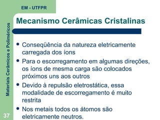 Materiais Cerâmicos e Poliméricos

EM - UTFPR

37

Mecanismo Cerâmicas Cristalinas
 Conseqüência

da natureza eletricamente
carregada dos íons
 Para o escorregamento em algumas direções,
os íons de mesma carga são colocados
próximos uns aos outros
 Devido à repulsão eletrostática, essa
modalidade de escorregamento é muito
restrita
 Nos metais todos os átomos são
eletricamente neutros.

 