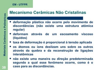 Materiais Cerâmicos e Poliméricos

EM - UTFPR

Mecanismo Cerâmicas Não Cristalinas









38

deformação plástica não ocorre pelo movimento de
discordâncias (não existe uma estrutura atômica
regular)
deformam através de um escoamento viscoso
(líquidos)
taxa de deformação é proporcional à tensão aplicada
os átomos ou íons deslizam uns sobre os outros
através da quebra e da reconstrução de ligações
interatômicas
não existe uma maneira ou direção predeterminada
segundo a qual esse fenômeno ocorre, como é o
caso para as discordâncias.

 