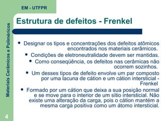 Materiais Cerâmicos e Poliméricos

EM - UTFPR

4

Estrutura de defeitos - Frenkel
Designar os tipos e concentrações dos defeitos atômicos
encontrados nos materiais cerâmicos.
 Condições de eletroneutralidade devem ser mantidas.
 Como conseqüência, os defeitos nas cerâmicas não
ocorrem sozinhos.
 Um desses tipos de defeito envolve um par composto
por uma lacuna de cátion e um cátion intersticial Frenkel
 Formado por um cátion que deixa a sua posição normal
e se move para o interior de um sítio intersticial. Não
existe uma alteração da carga, pois o cátion mantém a
mesma carga positiva como um átomo intersticial.



 