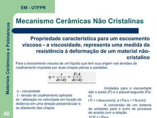 Materiais Cerâmicos e Poliméricos

EM - UTFPR

40

Mecanismo Cerâmicas Não Cristalinas
Propriedade característica para um escoamento
viscoso - a viscosidade, representa uma medida da
resistência à deformação de um material nãocristalino
Para o escoamento viscoso de um líquido que tem sua origem nas tensões de
cisalhamento impostas por duas chapas planas e paralelas

η - viscosidade
τ - tensão de cisalhamento aplicada
dv - alteração na velocidade em função da
distância em uma direção perpendicular e
se afastando das chapas

Unidades para a viscosidade
são o poise (P) e o pascal-segundo (Pas);
l P = l dina-s/cm2, e l Pa-s = l N-s/m2
A conversão de um sistema
de unidades para o outro se processa
de acordo com a relação

 