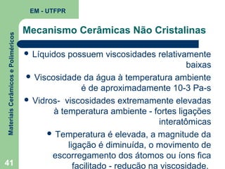 Materiais Cerâmicos e Poliméricos

EM - UTFPR

41

Mecanismo Cerâmicas Não Cristalinas
 Líquidos

possuem viscosidades relativamente
baixas
 Viscosidade da água à temperatura ambiente
é de aproximadamente 10-3 Pa-s
 Vidros- viscosidades extremamente elevadas
à temperatura ambiente - fortes ligações
interatômicas
 Temperatura é elevada, a magnitude da
ligação é diminuída, o movimento de
escorregamento dos átomos ou íons fica
facilitado - redução na viscosidade.

 