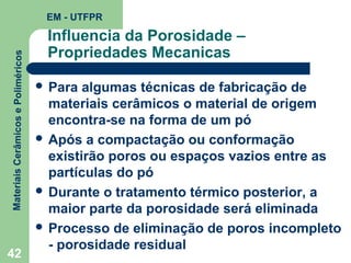 Materiais Cerâmicos e Poliméricos

EM - UTFPR

42

Influencia da Porosidade –
Propriedades Mecanicas
 Para

algumas técnicas de fabricação de
materiais cerâmicos o material de origem
encontra-se na forma de um pó
 Após a compactação ou conformação
existirão poros ou espaços vazios entre as
partículas do pó
 Durante o tratamento térmico posterior, a
maior parte da porosidade será eliminada
 Processo de eliminação de poros incompleto
- porosidade residual

 