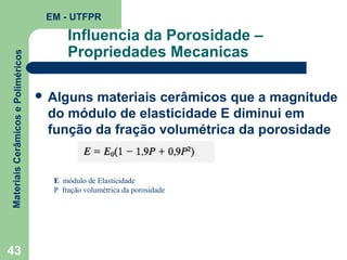 Materiais Cerâmicos e Poliméricos

EM - UTFPR

43

Influencia da Porosidade –
Propriedades Mecanicas
 Alguns

materiais cerâmicos que a magnitude
do módulo de elasticidade E diminui em
função da fração volumétrica da porosidade

E módulo de Elasticidade
P fração volumétrica da porosidade

 
