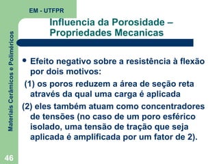 Materiais Cerâmicos e Poliméricos

EM - UTFPR

46

Influencia da Porosidade –
Propriedades Mecanicas
 Efeito

negativo sobre a resistência à flexão
por dois motivos:
(1) os poros reduzem a área de seção reta
através da qual uma carga é aplicada
(2) eles também atuam como concentradores
de tensões (no caso de um poro esférico
isolado, uma tensão de tração que seja
aplicada é amplificada por um fator de 2).

 