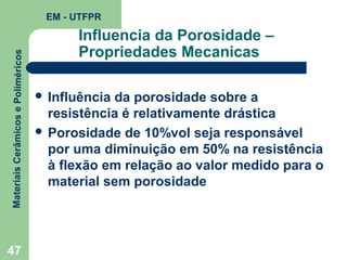 Materiais Cerâmicos e Poliméricos

EM - UTFPR

47

Influencia da Porosidade –
Propriedades Mecanicas
 Influência

da porosidade sobre a
resistência é relativamente drástica
 Porosidade de 10%vol seja responsável
por uma diminuição em 50% na resistência
à flexão em relação ao valor medido para o
material sem porosidade

 