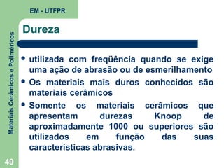 Materiais Cerâmicos e Poliméricos

EM - UTFPR

49

Dureza
 utilizada

com freqüência quando se exige
uma ação de abrasão ou de esmerilhamento
 Os materiais mais duros conhecidos são
materiais cerâmicos
 Somente
os materiais cerâmicos que
apresentam
durezas
Knoop
de
aproximadamente 1000 ou superiores são
utilizados
em
função
das
suas
características abrasivas.

 