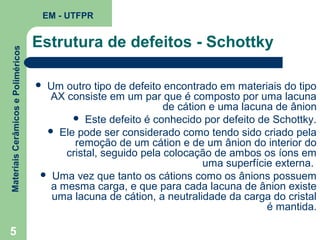 Materiais Cerâmicos e Poliméricos

EM - UTFPR

5

Estrutura de defeitos - Schottky
Um outro tipo de defeito encontrado em materiais do tipo
AX consiste em um par que é composto por uma lacuna
de cátion e uma lacuna de ânion
 Este defeito é conhecido por defeito de Schottky.
 Ele pode ser considerado como tendo sido criado pela
remoção de um cátion e de um ânion do interior do
cristal, seguido pela colocação de ambos os íons em
uma superfície externa.
 Uma vez que tanto os cátions como os ânions possuem
a mesma carga, e que para cada lacuna de ânion existe
uma lacuna de cátion, a neutralidade da carga do cristal
é mantida.



 