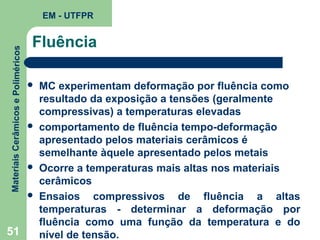 Materiais Cerâmicos e Poliméricos

EM - UTFPR

51

Fluência








MC experimentam deformação por fluência como
resultado da exposição a tensões (geralmente
compressivas) a temperaturas elevadas
comportamento de fluência tempo-deformação
apresentado pelos materiais cerâmicos é
semelhante àquele apresentado pelos metais
Ocorre a temperaturas mais altas nos materiais
cerâmicos
Ensaios compressivos de fluência a altas
temperaturas - determinar a deformação por
fluência como uma função da temperatura e do
nível de tensão.

 