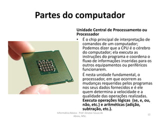 Partes do computador
Unidade Central de Processamento ou
Processador
• É o chip principal de interpretação de
comandos de um computador;
Podemos dizer que a CPU é o cérebro
do computador; ela executa as
instruções do programa e coordena o
fluxo de informações inseridas para os
outros equipamentos ou periféricos
funcionarem.
• É nesta unidade fundamental, o
processador, em que ocorrem as
mudanças requeridas pelos programas
nos seus dados fornecidos e é ele
quem determina a velocidade e a
qualidade das operações realizadas.
Executa operações lógicas (se, e, ou,
não, etc.) e aritméticas (adição,
subtração, etc.).

Informática Básica - Prof. Jônatas Souza de
Abreu, MSc.

12

 
