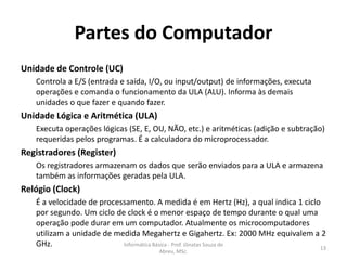Partes do Computador
Unidade de Controle (UC)
Controla a E/S (entrada e saída, I/O, ou input/output) de informações, executa
operações e comanda o funcionamento da ULA (ALU). Informa às demais
unidades o que fazer e quando fazer.

Unidade Lógica e Aritmética (ULA)
Executa operações lógicas (SE, E, OU, NÃO, etc.) e aritméticas (adição e subtração)
requeridas pelos programas. É a calculadora do microprocessador.

Registradores (Register)
Os registradores armazenam os dados que serão enviados para a ULA e armazena
também as informações geradas pela ULA.

Relógio (Clock)
É a velocidade de processamento. A medida é em Hertz (Hz), a qual indica 1 ciclo
por segundo. Um ciclo de clock é o menor espaço de tempo durante o qual uma
operação pode durar em um computador. Atualmente os microcomputadores
utilizam a unidade de medida Megahertz e Gigahertz. Ex: 2000 MHz equivalem a 2
GHz.
Informática Básica - Prof. Jônatas Souza de
13
Abreu, MSc.

 