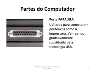 Partes do Computador
Porta PARALELA
Utilizada para conectarem
periféricos como a
impressora. Vem sendo
gradativamente
substituída pela
tecnologia USB.

Informática Básica - Prof. Jônatas Souza de
Abreu, MSc.

18

 