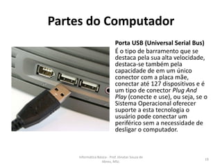 Partes do Computador
Porta USB (Universal Serial Bus)
É o tipo de barramento que se
destaca pela sua alta velocidade,
destaca-se também pela
capacidade de em um único
conector com a placa mãe,
conectar até 127 dispositivos e é
um tipo de conector Plug And
Play (conecte e use), ou seja, se o
Sistema Operacional oferecer
suporte a esta tecnologia o
usuário pode conectar um
periférico sem a necessidade de
desligar o computador.

Informática Básica - Prof. Jônatas Souza de
Abreu, MSc.

19

 