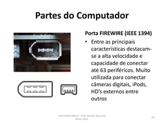 Partes do Computador
Porta FIREWIRE (IEEE 1394)
• Entre as principais
características destacamse a alta velocidade e
capacidade de conectar
até 63 periféricos. Muito
utilizada para conectar
câmeras digitais, iPods,
HD’s externos entre
outros
Informática Básica - Prof. Jônatas Souza de
Abreu, MSc.

20

 