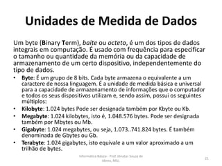 Unidades de Medida de Dados
Um byte (Binary Term), baite ou octeto, é um dos tipos de dados
integrais em computação. É usado com frequência para especificar
o tamanho ou quantidade da memória ou da capacidade de
armazenamento de um certo dispositivo, independentemente do
tipo de dados.
• Byte: É um grupo de 8 bits. Cada byte armazena o equivalente a um
caractere de nossa linguagem. É a unidade de medida básica e universal
para a capacidade de armazenamento de informações que o computador
e todos os seus dispositivos utilizam e, sendo assim, possui os seguintes
múltiplos:
• Kilobyte: 1.024 bytes Pode ser designada também por Kbyte ou Kb.
• Megabyte: 1.024 kilobytes, isto é, 1.048.576 bytes. Pode ser designada
também por Mbytes ou Mb.
• Gigabyte: 1.024 megabytes, ou seja, 1.073..741.824 bytes. É também
denominada de Gbytes ou Gb.
• Terabyte: 1.024 gigabytes, isto equivale a um valor aproximado a um
trilhão de bytes.
Informática Básica - Prof. Jônatas Souza de
Abreu, MSc.

21

 