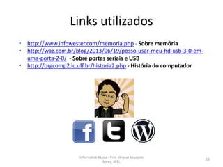 Links utilizados
• http://www.infowester.com/memoria.php - Sobre memória
• http://waz.com.br/blog/2013/06/19/posso-usar-meu-hd-usb-3-0-emuma-porta-2-0/ - Sobre portas seriais e USB
• http://orgcomp2.ic.uff.br/historia2.php - História do computador

Informática Básica - Prof. Jônatas Souza de
Abreu, MSc.

23

 