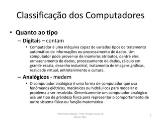 Classificação dos Computadores
• Quanto ao tipo

– Digitais – contam

• Computador é uma máquina capaz de variados tipos de tratamento
automático de informações ou processamento de dados. Um
computador pode prover-se de inúmeros atributos, dentre eles
armazenamento de dados, processamento de dados, cálculo em
grande escala, desenho industrial, tratamento de imagens gráficas,
realidade virtual, entretenimento e cultura.

– Analógicos - medem

• O computador analógico é uma forma de computador que usa
fenômenos elétricos, mecânicos ou hidráulicos para modelar o
problema a ser resolvido. Genericamente um computador analógico
usa um tipo de grandeza física para representar o comportamento de
outro sistema físico ou função matemática
Informática Básica - Prof. Jônatas Souza de
Abreu, MSc.

5

 