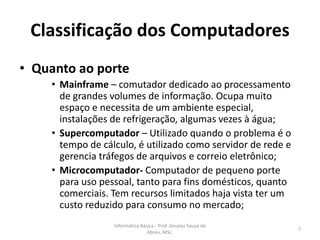 Classificação dos Computadores
• Quanto ao porte

• Mainframe – comutador dedicado ao processamento
de grandes volumes de informação. Ocupa muito
espaço e necessita de um ambiente especial,
instalações de refrigeração, algumas vezes à água;
• Supercomputador – Utilizado quando o problema é o
tempo de cálculo, é utilizado como servidor de rede e
gerencia tráfegos de arquivos e correio eletrônico;
• Microcomputador- Computador de pequeno porte
para uso pessoal, tanto para fins domésticos, quanto
comerciais. Tem recursos limitados haja vista ter um
custo reduzido para consumo no mercado;
Informática Básica - Prof. Jônatas Souza de
Abreu, MSc.

7

 