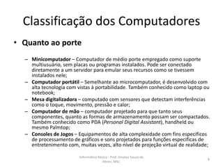 Classificação dos Computadores
• Quanto ao porte
– Minicomputador – Computador de médio porte empregado como suporte
multiusuário, sem placas ou programas instalados. Pode ser conectado
diretamente a um servidor para emular seus recursos como se tivessem
instalados nele;
– Computador portátil – Semelhante ao microcomputador, é desenvolvido com
alta tecnologia com vistas à portabilidade. Também conhecido como laptop ou
notebook;
– Mesa digitalizadora – computado com sensores que detectam interferências
como o toque, movimento, pressão e calor;
– Computador de mão – computador projetado para que tanto seus
componentes, quanto as formas de armazenamento possam ser compactados.
Também conhecido como PDA (Personal Digital Assistant), handheld ou
mesmo Palmtop;
– Consoles de Jogos – Equipamentos de alta complexidade com fins específicos
de processamento de gráficos e sons projetados para funções especificas de
entretenimento com, muitas vezes, alto nível de projeção virtual de realidade;
Informática Básica - Prof. Jônatas Souza de
Abreu, MSc.

8

 