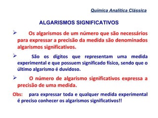ALGARISMOS SIGNIFICATIVOS
Química Analítica Clássica
 Os algarismos de um número que são necessários
para expressar a precisão da medida são denominados
algarismos significativos.
 São os dígitos que representam uma medida
experimental e que possuem significado físico, sendo que o
último algarismo é duvidoso.
 O número de algarismo significativos expressa a
precisão de uma medida.
Obs: para expressar toda e qualquer medida experimental
é preciso conhecer os algarismos significativos!!
 