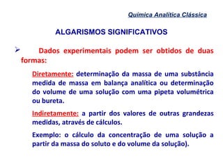 ALGARISMOS SIGNIFICATIVOS
Química Analítica Clássica
 Dados experimentais podem ser obtidos de duas
formas:
Diretamente: determinação da massa de uma substância
medida de massa em balança analítica ou determinação
do volume de uma solução com uma pipeta volumétrica
ou bureta.
Indiretamente: a partir dos valores de outras grandezas
medidas, através de cálculos.
Exemplo: o cálculo da concentração de uma solução a
partir da massa do soluto e do volume da solução).
 