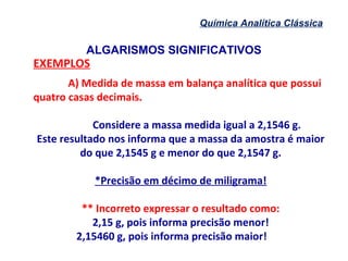ALGARISMOS SIGNIFICATIVOS
Química Analítica Clássica
EXEMPLOS
A) Medida de massa em balança analítica que possui
quatro casas decimais.
Considere a massa medida igual a 2,1546 g.
Este resultado nos informa que a massa da amostra é maior
do que 2,1545 g e menor do que 2,1547 g.
*Precisão em décimo de miligrama!
** Incorreto expressar o resultado como:
2,15 g, pois informa precisão menor!
2,15460 g, pois informa precisão maior!
 