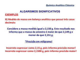 ALGARISMOS SIGNIFICATIVOS
Química Analítica Clássica
EXEMPLOS
B) Medida de massa em balança analítica que possui três casas
decimais:
Considere a massa medida igual a 2,150 g. Este resultado nos
informa que a massa da amostra é maior do que 2,149 g e
menor do que 2,151 g.
*Precisão em miligrama!
Incorreto expressar como 2,15 g, pois informa precisão menor!
Incorreto expressar como 2,1500 g, pois informa precisão maior!
 