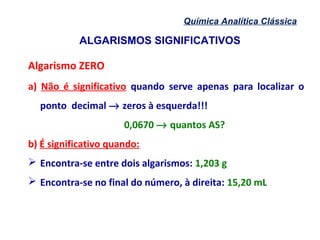 ALGARISMOS SIGNIFICATIVOS
Química Analítica Clássica
Algarismo ZERO
a) Não é significativo quando serve apenas para localizar o
ponto decimal → zeros à esquerda!!!
0,0670 → quantos AS?
b) É significativo quando:
 Encontra-se entre dois algarismos: 1,203 g
 Encontra-se no final do número, à direita: 15,20 mL
 