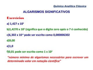 ALGARISMOS SIGNIFICATIVOS
Química Analítica Clássica
Exercícios
a) 1,427 x 102
b)1,4270 x 102
(significa que o dígito zero após o 7 é conhecido)
c)6,302 x 10-6
pode ser escrito como 0,000006302
d)9,00
e)1,0
f)0,01 pode ser escrito como 1 x 102
“número mínimo de algarismos necessários para escrever um
determinado valor em notação científica”
 