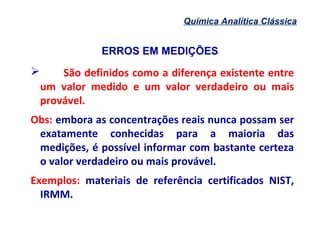 ERROS EM MEDIÇÕES
Química Analítica Clássica
 São definidos como a diferença existente entre
um valor medido e um valor verdadeiro ou mais
provável.
Obs: embora as concentrações reais nunca possam ser
exatamente conhecidas para a maioria das
medições, é possível informar com bastante certeza
o valor verdadeiro ou mais provável.
Exemplos: materiais de referência certificados NIST,
IRMM.
 