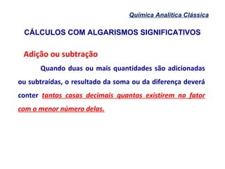 CÁLCULOS COM ALGARISMOS SIGNIFICATIVOS
Química Analítica Clássica
Adição ou subtração
Quando duas ou mais quantidades são adicionadas
ou subtraídas, o resultado da soma ou da diferença deverá
conter tantas casas decimais quantos existirem no fator
com o menor número delas.
 