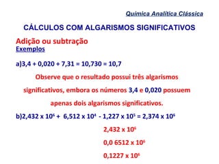CÁLCULOS COM ALGARISMOS SIGNIFICATIVOS
Química Analítica Clássica
Adição ou subtração
Exemplos
a)3,4 + 0,020 + 7,31 = 10,730 = 10,7
Observe que o resultado possui três algarismos
significativos, embora os números 3,4 e 0,020 possuem
apenas dois algarismos significativos.
b)2,432 x 106
+ 6,512 x 104
- 1,227 x 105
= 2,374 x 106
2,432 x 106
0,0 6512 x 106
0,1227 x 106
 