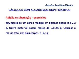CÁLCULOS COM ALGARISMOS SIGNIFICATIVOS
Química Analítica Clássica
Adição e substração - exercícios
a)A massa de um corpo medido em balança analítica é 2,2
g. Outro material possui massa de 0,1145 g. Calcular a
massa total dos dois corpos. R: 2,3 g
 