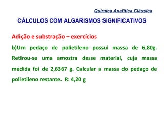 CÁLCULOS COM ALGARISMOS SIGNIFICATIVOS
Química Analítica Clássica
Adição e substração – exercícios
b)Um pedaço de polietileno possui massa de 6,80g.
Retirou-se uma amostra desse material, cuja massa
medida foi de 2,6367 g. Calcular a massa do pedaço de
polietileno restante. R: 4,20 g
 