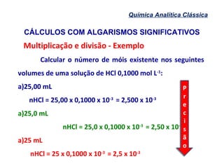 CÁLCULOS COM ALGARISMOS SIGNIFICATIVOS
Química Analítica Clássica
Multiplicação e divisão - Exemplo
Calcular o número de móis existente nos seguintes
volumes de uma solução de HCl 0,1000 mol L-1
:
a)25,00 mL
nHCl = 25,00 x 0,1000 x 10-3
= 2,500 x 10-3
a)25,0 mL
nHCl = 25,0 x 0,1000 x 10-3
= 2,50 x 10-3
a)25 mL
nHCl = 25 x 0,1000 x 10-3
= 2,5 x 10-3
P
r
e
c
i
s
ã
o
P
r
e
c
i
s
ã
o
 