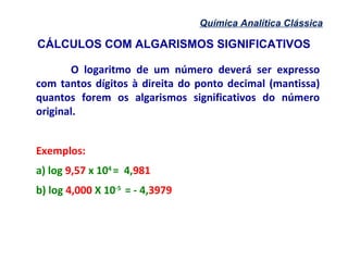 CÁLCULOS COM ALGARISMOS SIGNIFICATIVOS
Química Analítica Clássica
O logaritmo de um número deverá ser expresso
com tantos dígitos à direita do ponto decimal (mantissa)
quantos forem os algarismos significativos do número
original.
Exemplos:
a) log 9,57 x 104
= 4,981
b) log 4,000 X 10-5
= - 4,3979
 