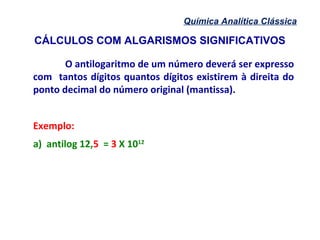 CÁLCULOS COM ALGARISMOS SIGNIFICATIVOS
Química Analítica Clássica
O antilogaritmo de um número deverá ser expresso
com tantos dígitos quantos dígitos existirem à direita do
ponto decimal do número original (mantissa).
Exemplo:
a) antilog 12,5 = 3 X 1012
 