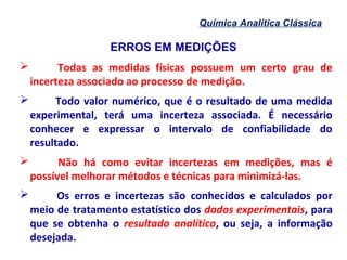 ERROS EM MEDIÇÕES
Química Analítica Clássica
 Todas as medidas físicas possuem um certo grau de
incerteza associado ao processo de medição.
 Todo valor numérico, que é o resultado de uma medida
experimental, terá uma incerteza associada. É necessário
conhecer e expressar o intervalo de confiabilidade do
resultado.
 Não há como evitar incertezas em medições, mas é
possível melhorar métodos e técnicas para minimizá-las.
 Os erros e incertezas são conhecidos e calculados por
meio de tratamento estatístico dos dados experimentais, para
que se obtenha o resultado analítico, ou seja, a informação
desejada.
 